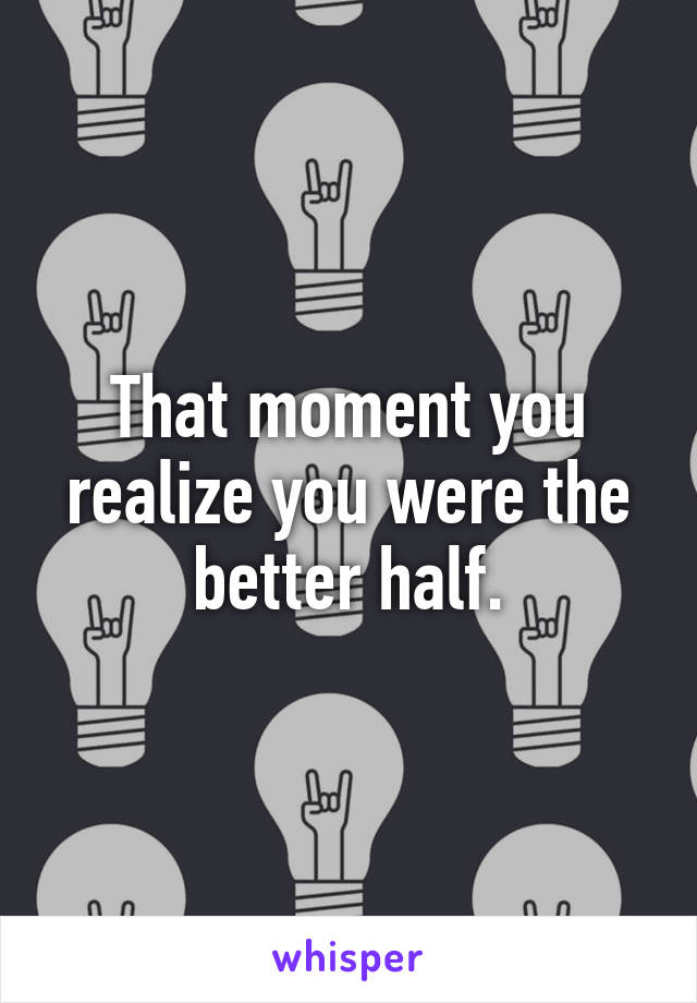 That moment you realize you were the better half.