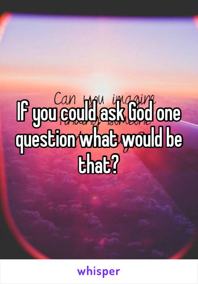 If you could ask God one question what would be that?