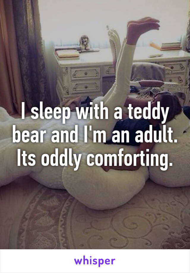 I sleep with a teddy bear and I'm an adult. Its oddly comforting.