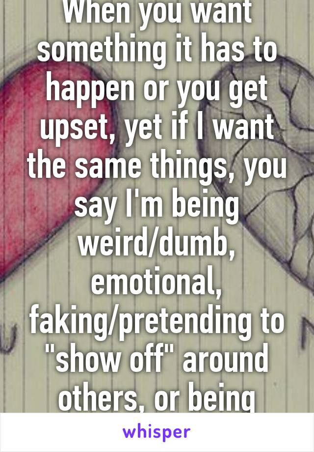 When you want something it has to happen or you get upset, yet if I want the same things, you say I'm being weird/dumb, emotional, faking/pretending to "show off" around others, or being needy. WTF? 