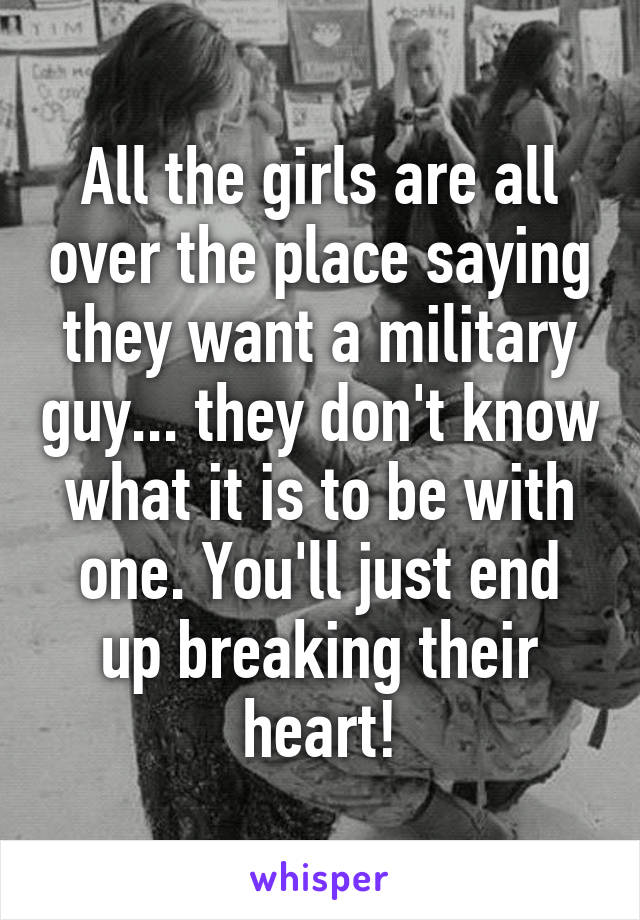 All the girls are all over the place saying they want a military guy... they don't know what it is to be with one. You'll just end up breaking their heart!