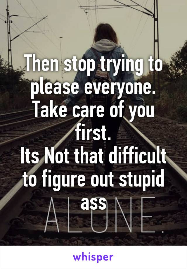 Then stop trying to please everyone.
Take care of you first.
Its Not that difficult to figure out stupid ass