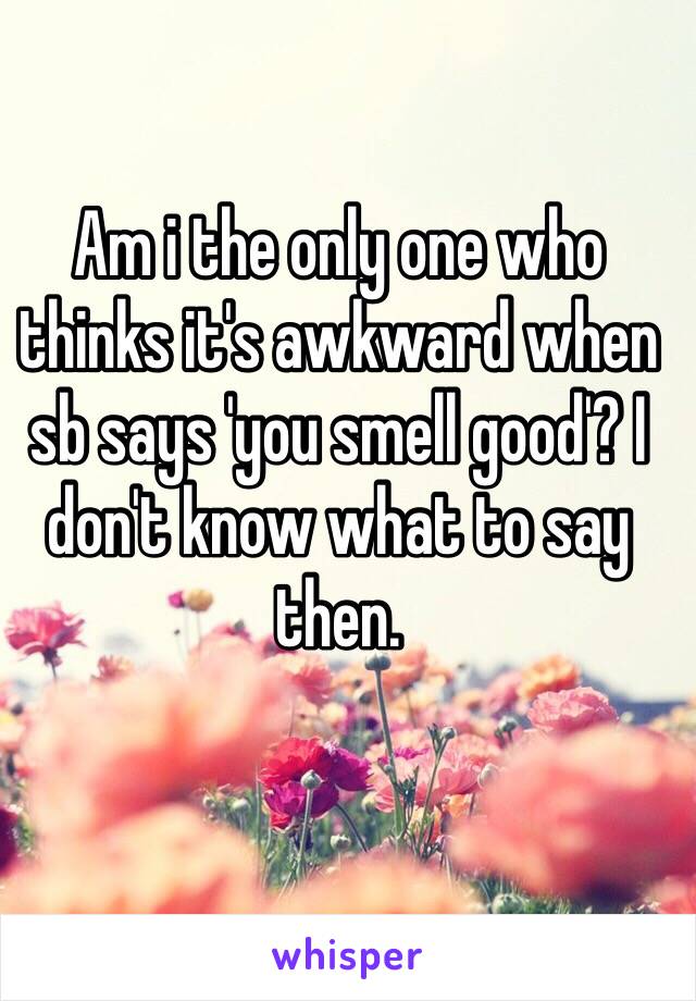 Am i the only one who thinks it's awkward when sb says 'you smell good'? I don't know what to say then. 