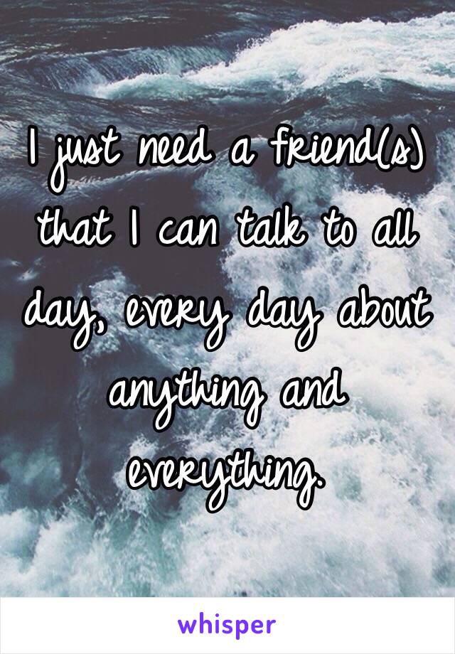 I just need a friend(s) that I can talk to all day, every day about anything and everything. 