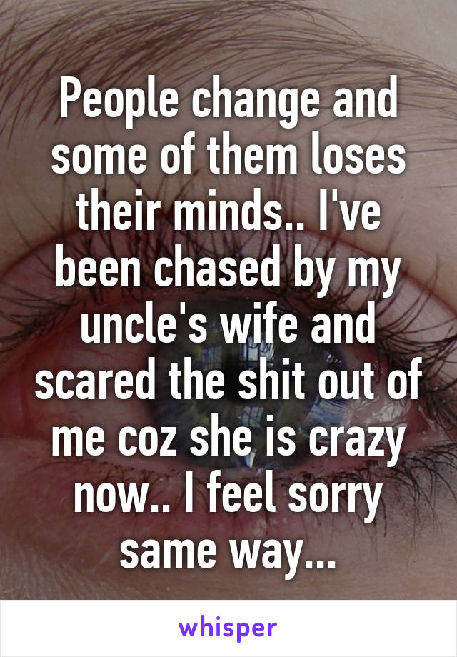 People change and some of them loses their minds.. I've been chased by my uncle's wife and scared the shit out of me coz she is crazy now.. I feel sorry same way...