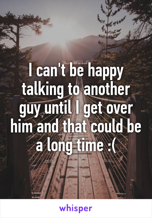 I can't be happy talking to another guy until I get over him and that could be a long time :(