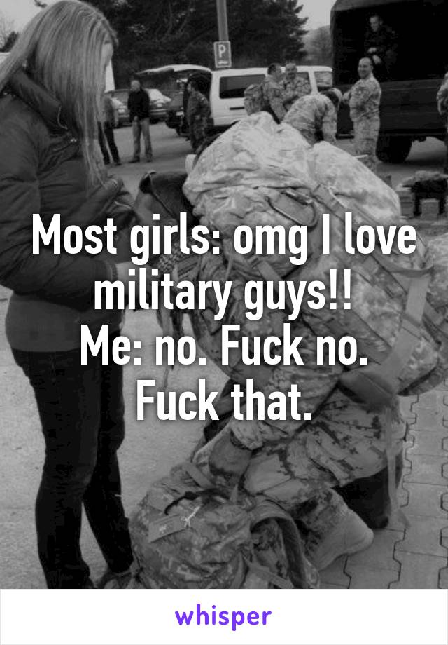 Most girls: omg I love military guys!!
Me: no. Fuck no. Fuck that.