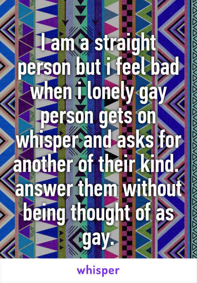 I am a straight person but i feel bad when i lonely gay person gets on whisper and asks for another of their kind.  answer them without being thought of as gay.