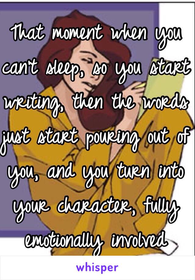 That moment when you can't sleep, so you start writing, then the words just start pouring out of you, and you turn into your character, fully emotionally involved