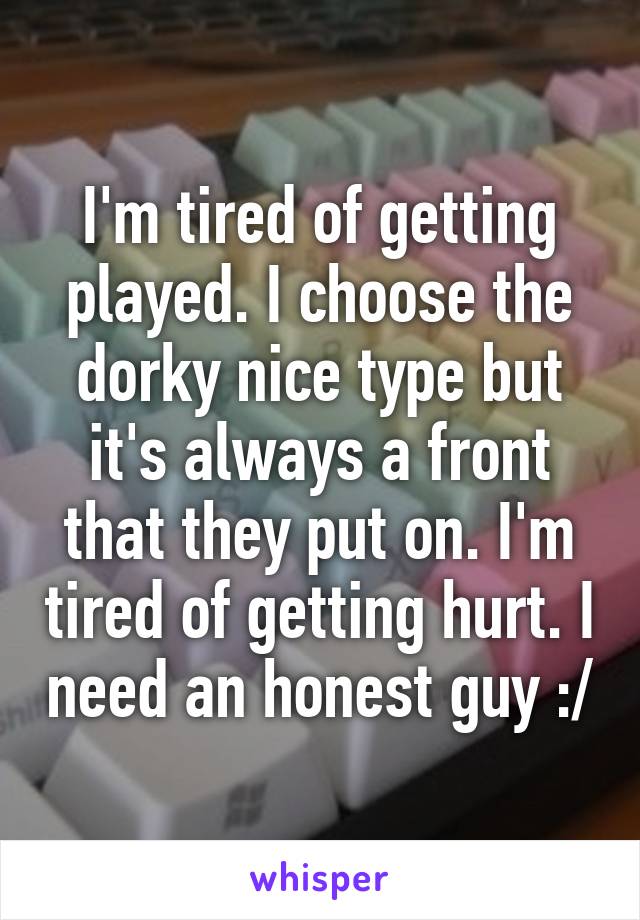 I'm tired of getting played. I choose the dorky nice type but it's always a front that they put on. I'm tired of getting hurt. I need an honest guy :/