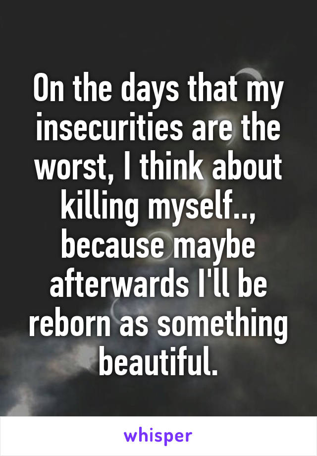 On the days that my insecurities are the worst, I think about killing myself.., because maybe afterwards I'll be reborn as something beautiful.