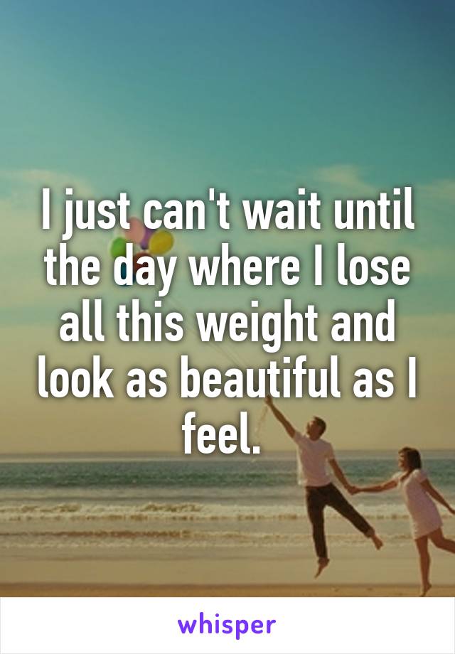 I just can't wait until the day where I lose all this weight and look as beautiful as I feel. 