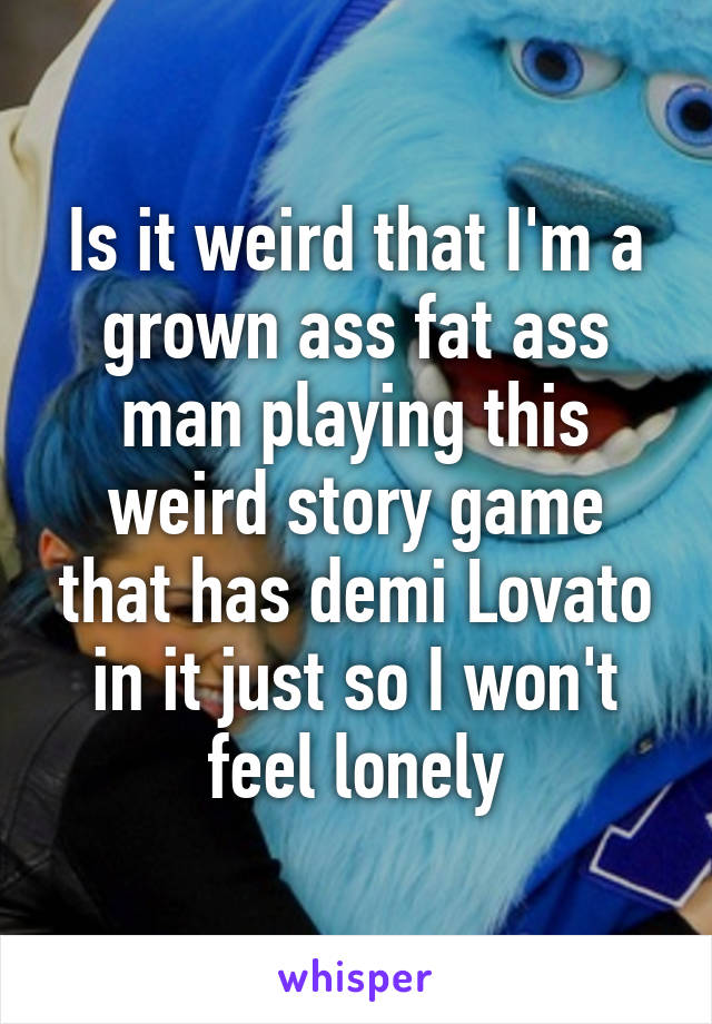 Is it weird that I'm a grown ass fat ass man playing this weird story game that has demi Lovato in it just so I won't feel lonely