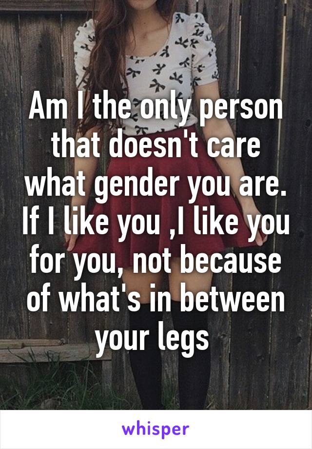 Am I the only person that doesn't care what gender you are. If I like you ,I like you for you, not because of what's in between your legs 