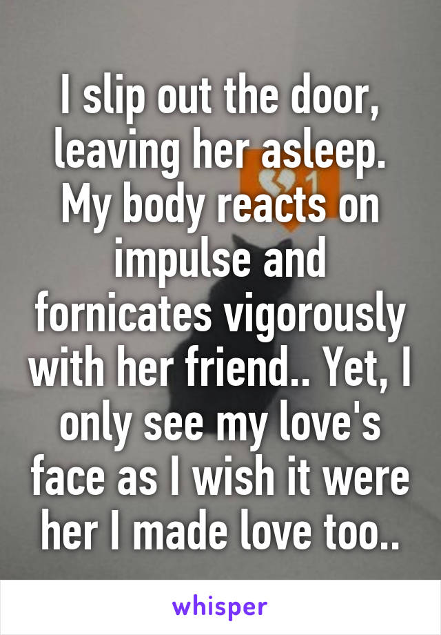 I slip out the door, leaving her asleep. My body reacts on impulse and fornicates vigorously with her friend.. Yet, I only see my love's face as I wish it were her I made love too..