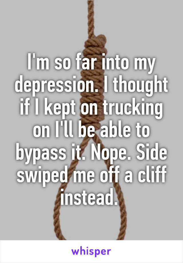 I'm so far into my depression. I thought if I kept on trucking on I'll be able to bypass it. Nope. Side swiped me off a cliff instead. 