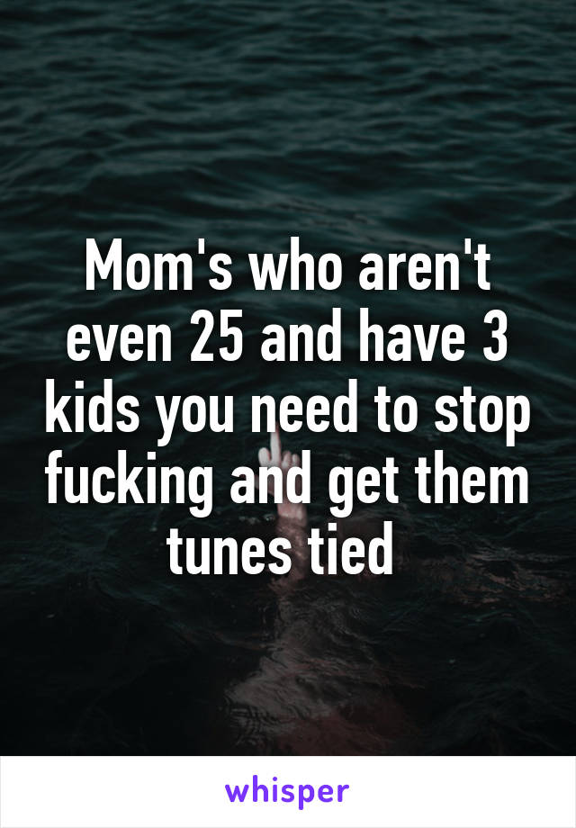 Mom's who aren't even 25 and have 3 kids you need to stop fucking and get them tunes tied 