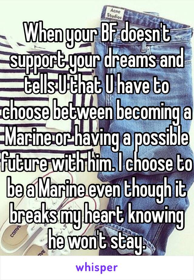 When your BF doesn't support your dreams and tells U that U have to choose between becoming a Marine or having a possible future with him. I choose to be a Marine even though it breaks my heart knowing he won't stay.