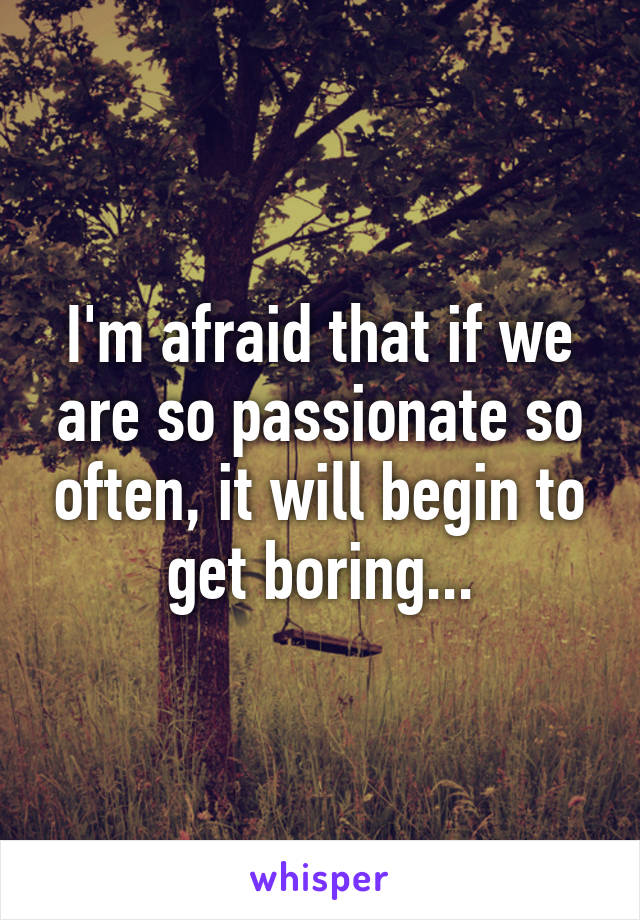 I'm afraid that if we are so passionate so often, it will begin to get boring...