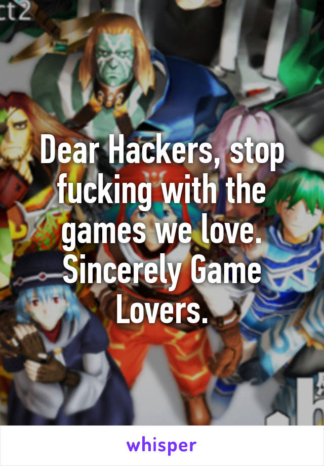 Dear Hackers, stop fucking with the games we love. Sincerely Game Lovers.