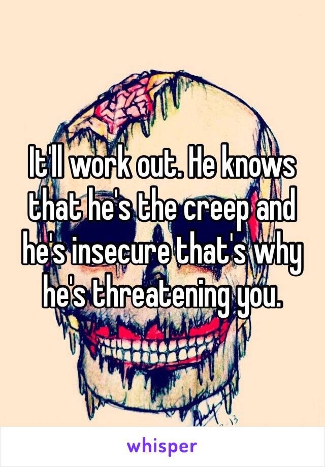 It'll work out. He knows that he's the creep and he's insecure that's why he's threatening you. 