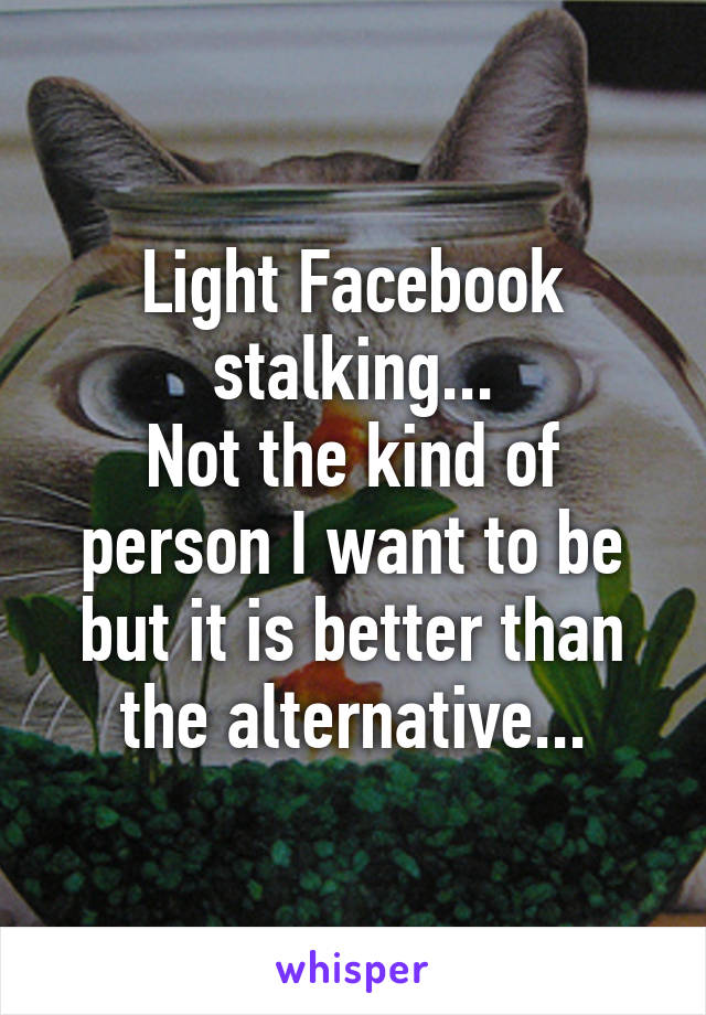 Light Facebook stalking...
Not the kind of person I want to be but it is better than the alternative...