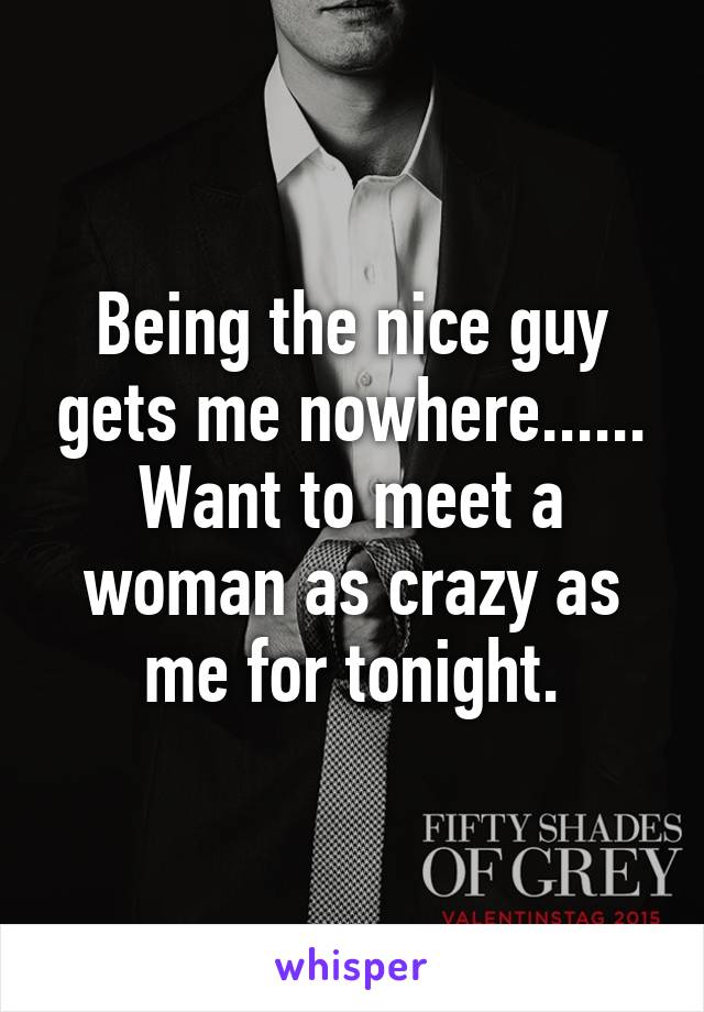 Being the nice guy gets me nowhere...... Want to meet a woman as crazy as me for tonight.