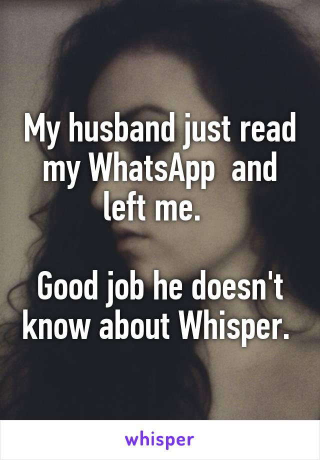 My husband just read my WhatsApp  and left me.  

Good job he doesn't know about Whisper. 