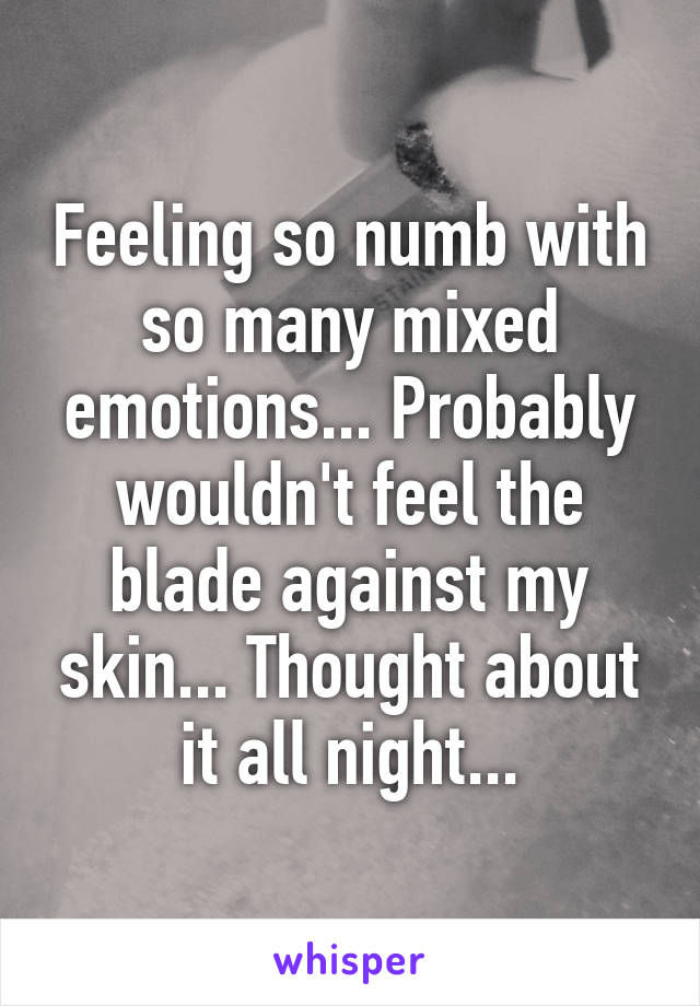 Feeling so numb with so many mixed emotions... Probably wouldn't feel the blade against my skin... Thought about it all night...