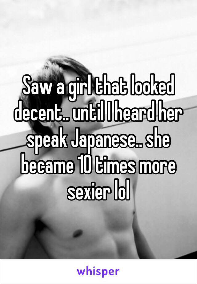 Saw a girl that looked decent.. until I heard her speak Japanese.. she became 10 times more sexier lol