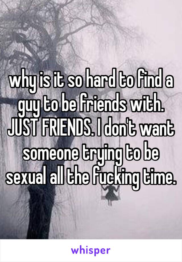 why is it so hard to find a guy to be friends with. JUST FRIENDS. I don't want someone trying to be sexual all the fucking time.