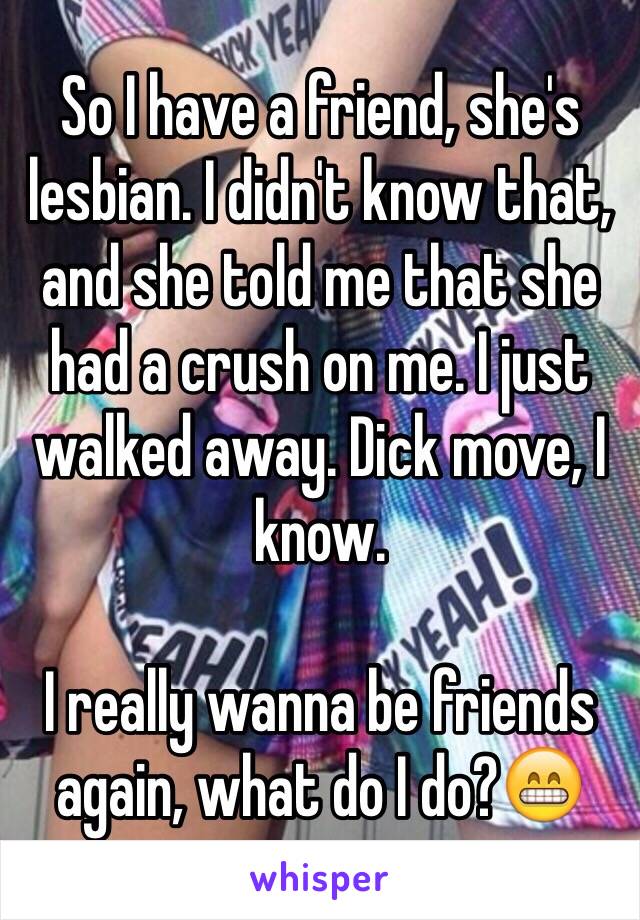 So I have a friend, she's lesbian. I didn't know that, and she told me that she had a crush on me. I just walked away. Dick move, I know. 

I really wanna be friends again, what do I do?😁