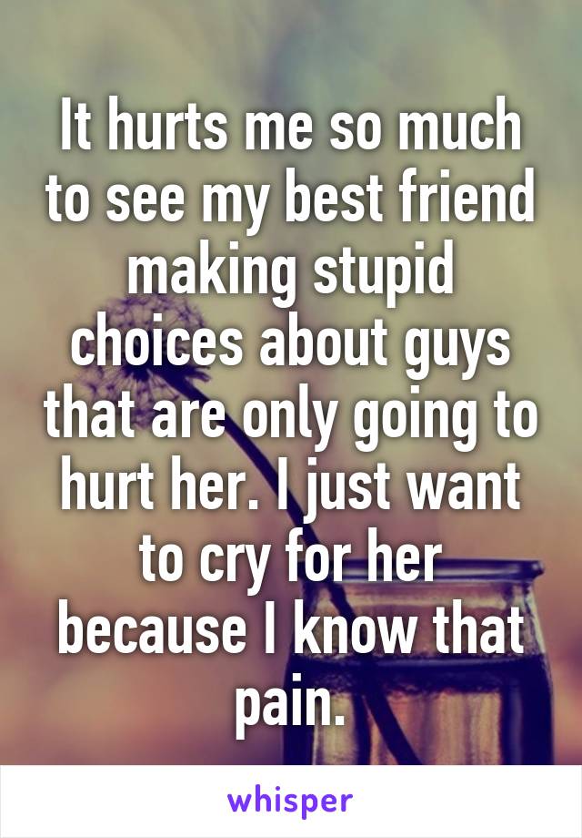 It hurts me so much to see my best friend making stupid choices about guys that are only going to hurt her. I just want to cry for her because I know that pain.