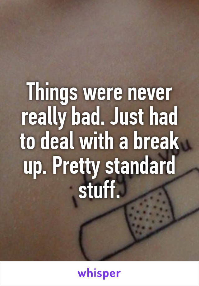 Things were never really bad. Just had to deal with a break up. Pretty standard stuff.