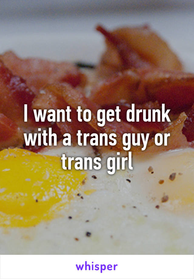 I want to get drunk with a trans guy or trans girl