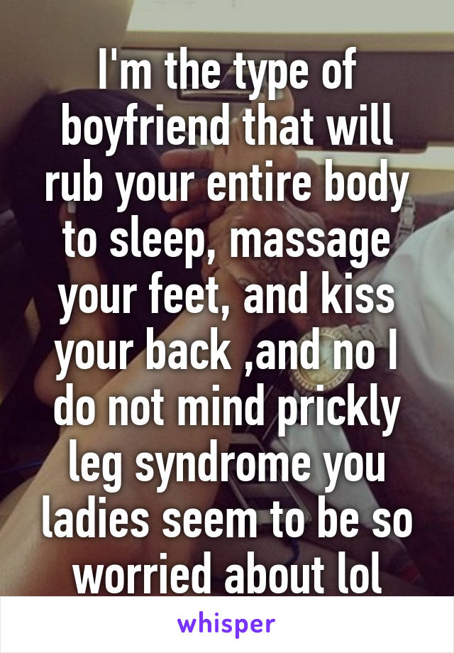 I'm the type of boyfriend that will rub your entire body to sleep, massage your feet, and kiss your back ,and no I do not mind prickly leg syndrome you ladies seem to be so worried about lol