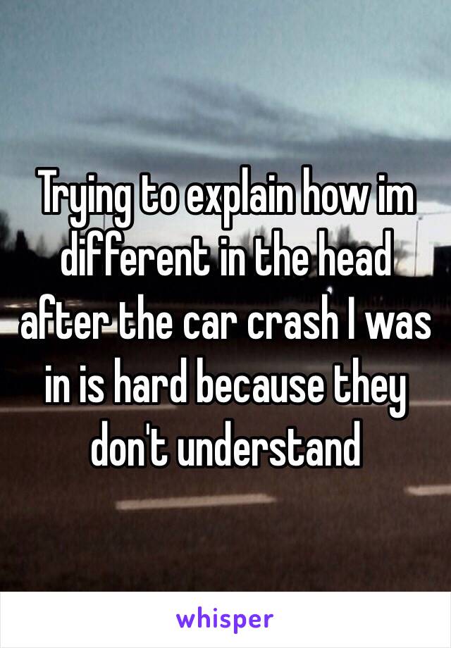 Trying to explain how im different in the head after the car crash I was in is hard because they don't understand 