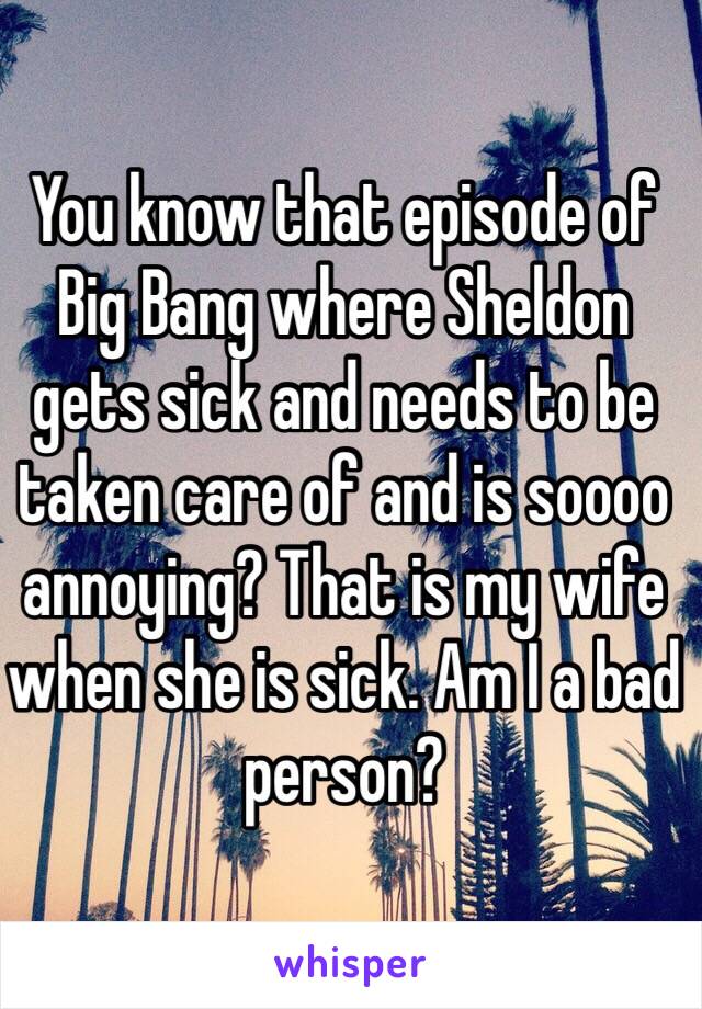 You know that episode of Big Bang where Sheldon gets sick and needs to be taken care of and is soooo annoying? That is my wife when she is sick. Am I a bad person?