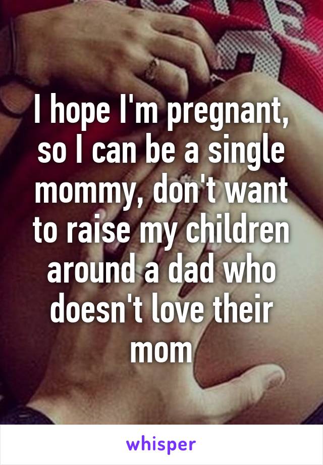 I hope I'm pregnant, so I can be a single mommy, don't want to raise my children around a dad who doesn't love their mom