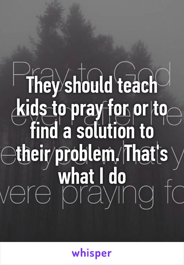 They should teach kids to pray for or to find a solution to their problem. That's what I do