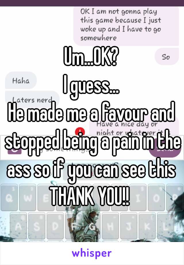 Um...OK?
I guess...
He made me a favour and stopped being a pain in the ass so if you can see this 
THANK YOU!! 