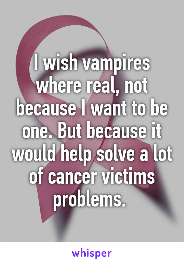 I wish vampires where real, not because I want to be one. But because it would help solve a lot of cancer victims problems. 