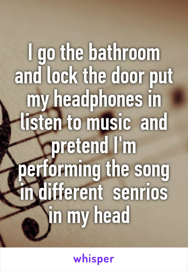 I go the bathroom and lock the door put my headphones in listen to music  and pretend I'm performing the song in different  senrios in my head  