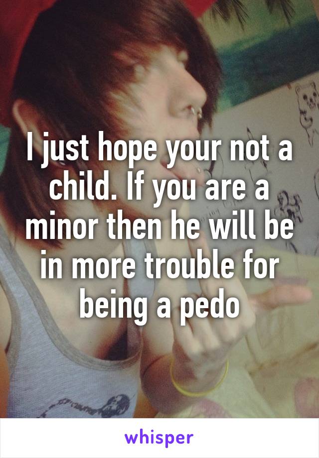 I just hope your not a child. If you are a minor then he will be in more trouble for being a pedo