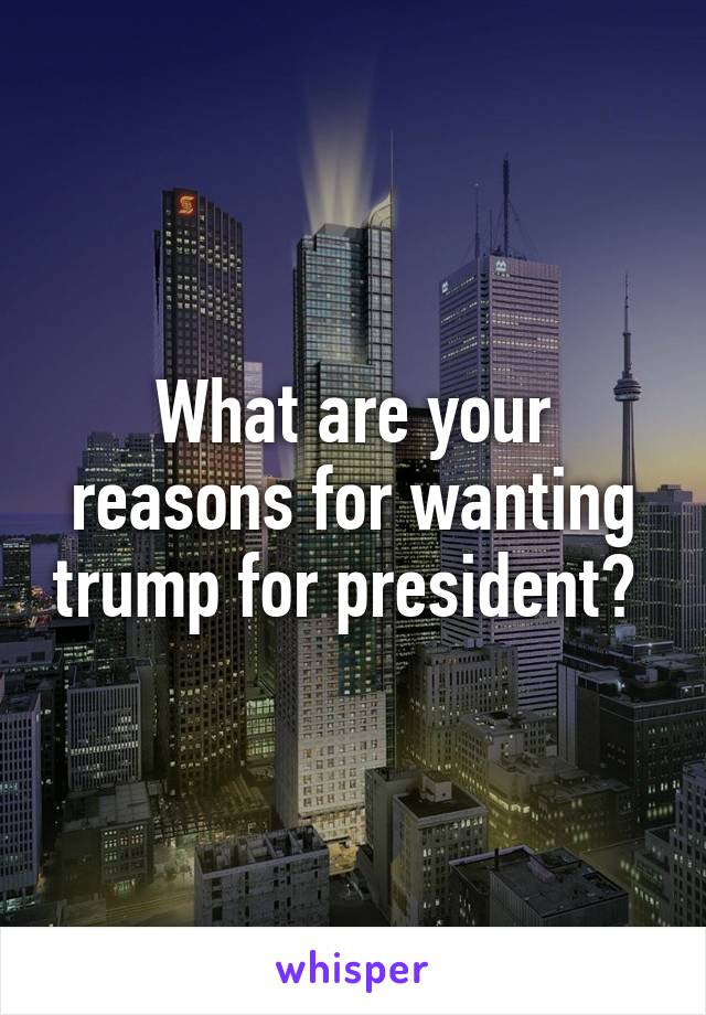 What are your reasons for wanting trump for president? 