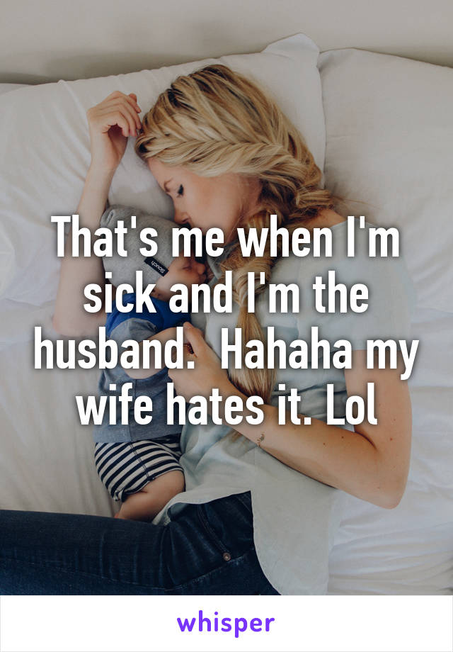 That's me when I'm sick and I'm the husband.  Hahaha my wife hates it. Lol