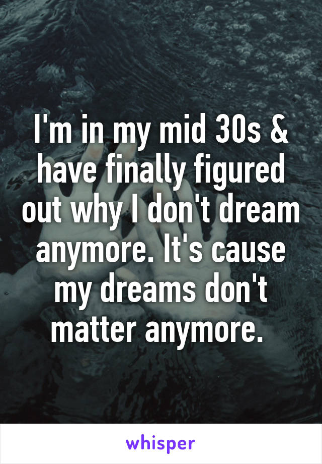 I'm in my mid 30s & have finally figured out why I don't dream anymore. It's cause my dreams don't matter anymore. 