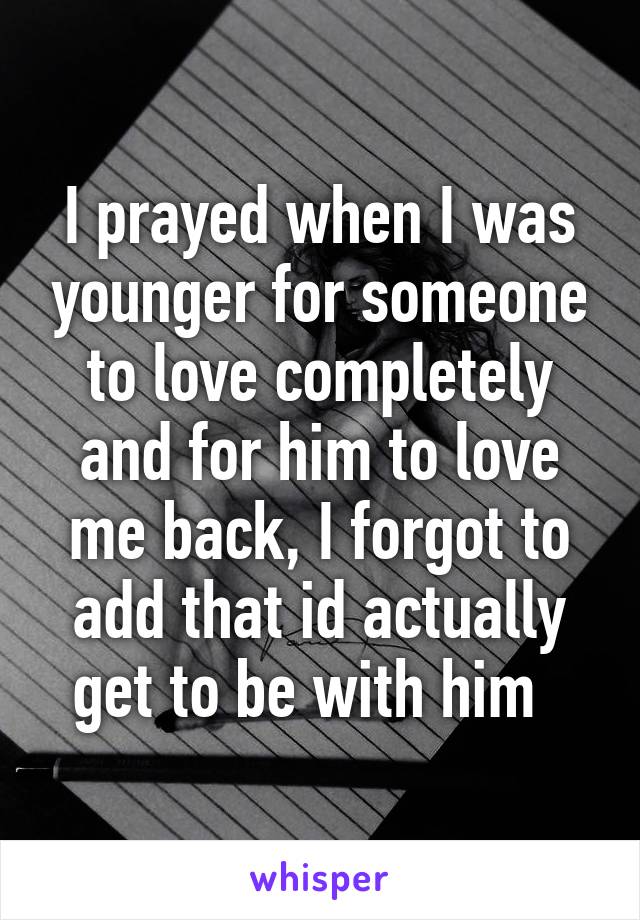 I prayed when I was younger for someone to love completely and for him to love me back, I forgot to add that id actually get to be with him  