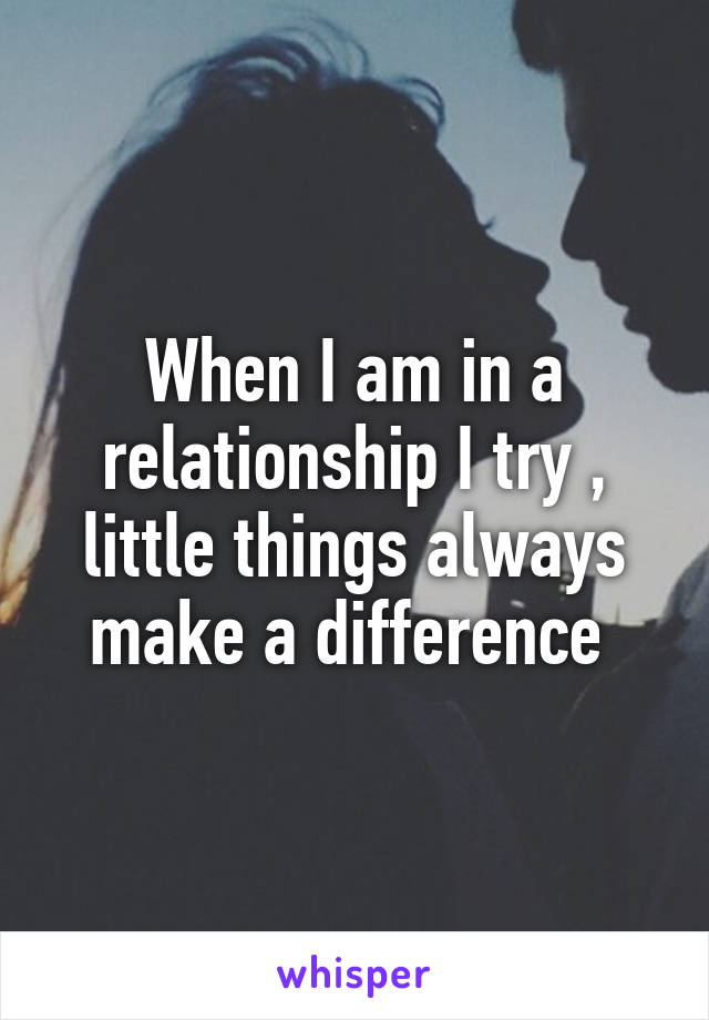 When I am in a relationship I try , little things always make a difference 