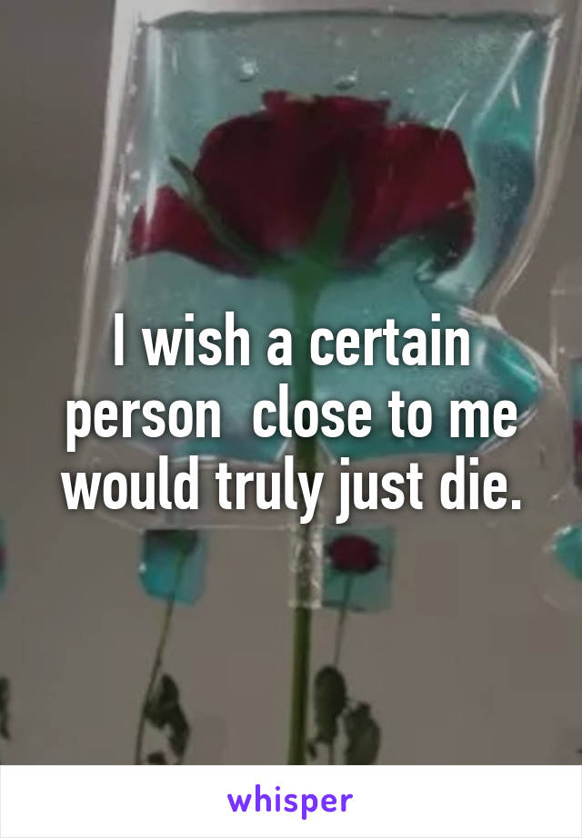 I wish a certain person  close to me would truly just die.